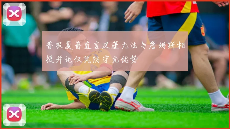 香农夏普直言皮蓬无法与詹姆斯相提并论仅凭防守无优势