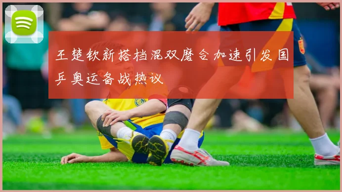 王楚钦新搭档混双磨合加速引发国乒奥运备战热议