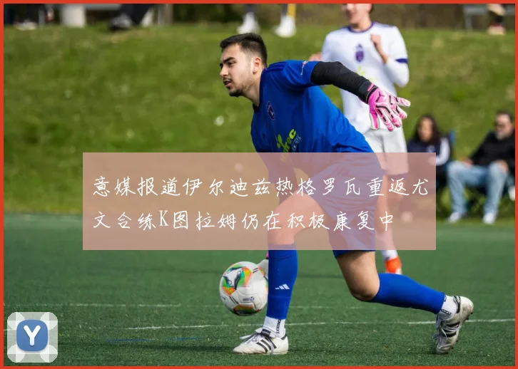 意媒报道伊尔迪兹热格罗瓦重返尤文合练K图拉姆仍在积极康复中