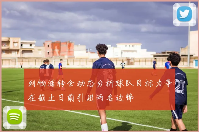 利物浦转会动态分析球队目标力争在截止日前引进两名边锋