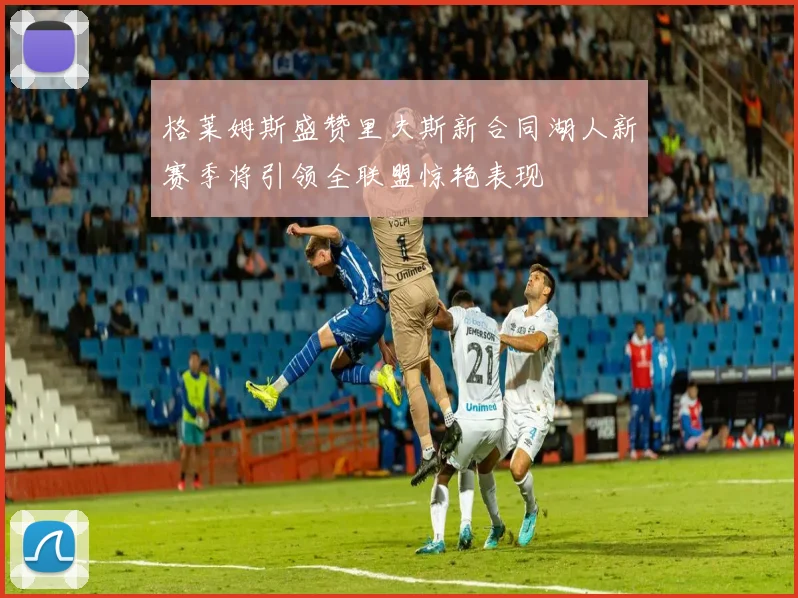 格莱姆斯盛赞里夫斯新合同湖人新赛季将引领全联盟惊艳表现