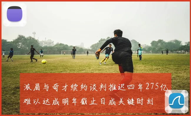浓眉与奇才续约谈判推迟四年275亿难以达成明年截止日成关键时刻