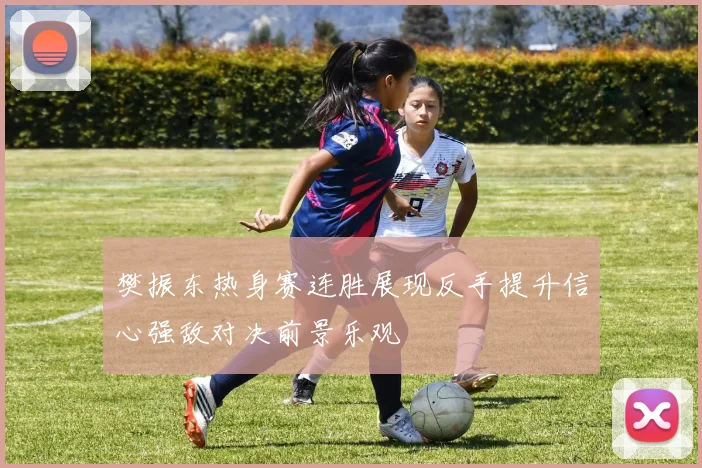 樊振东热身赛连胜展现反手提升信心强敌对决前景乐观