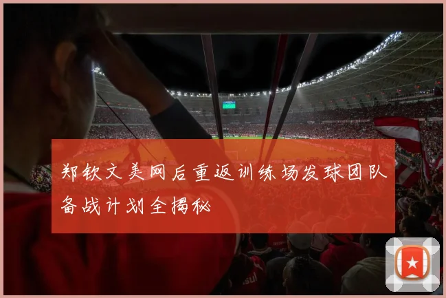 郑钦文美网后重返训练场发球团队备战计划全揭秘