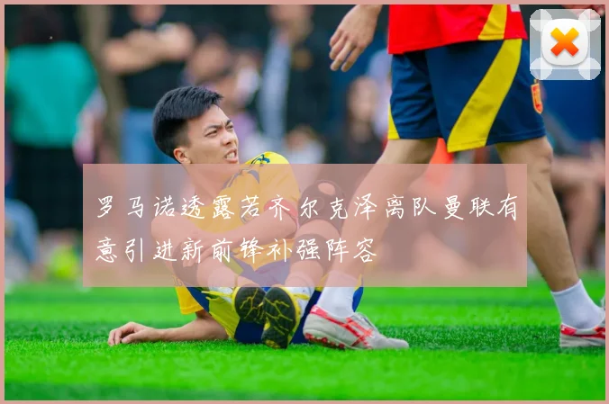 罗马诺透露若齐尔克泽离队曼联有意引进新前锋补强阵容