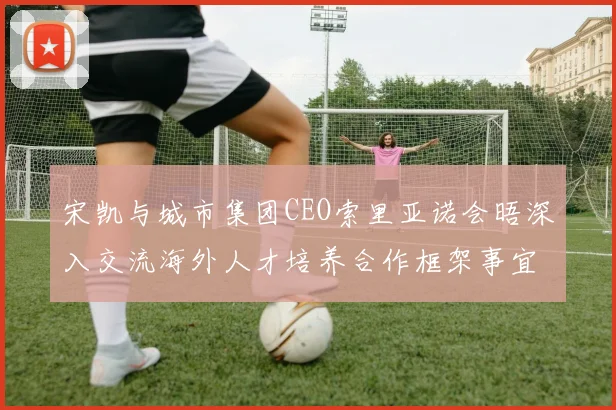 宋凯与城市集团CEO索里亚诺会晤深入交流海外人才培养合作框架事宜