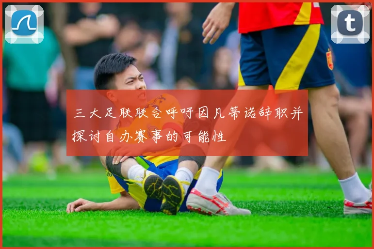 三大足联联合呼吁因凡蒂诺辞职并探讨自办赛事的可能性