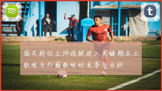 国足新任主帅选拔进入关键期本土教练与外籍教练的竞争与分析